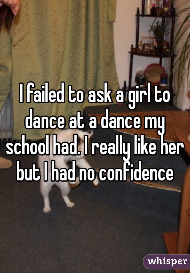 I failed to ask a girl to dance at a dance my school had. I really like her but I had no confidence