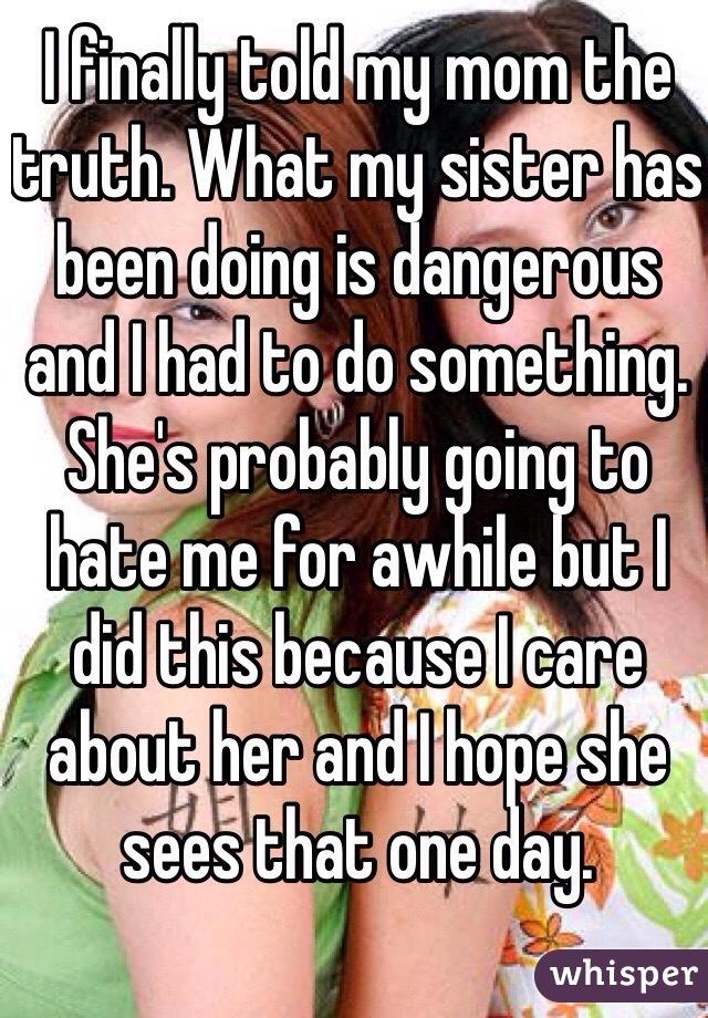 I finally told my mom the truth. What my sister has been doing is dangerous and I had to do something. She's probably going to hate me for awhile but I did this because I care about her and I hope she sees that one day.  