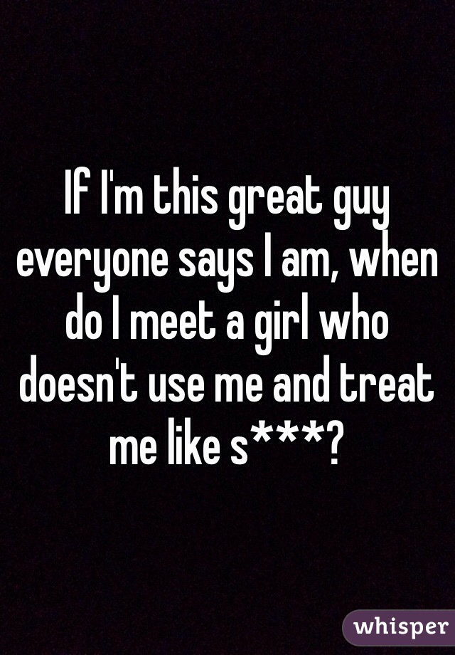 If I'm this great guy everyone says I am, when do I meet a girl who doesn't use me and treat me like s***?