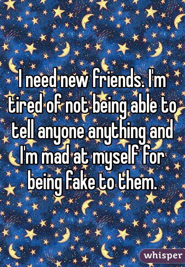 I need new friends. I'm tired of not being able to tell anyone anything and I'm mad at myself for being fake to them. 