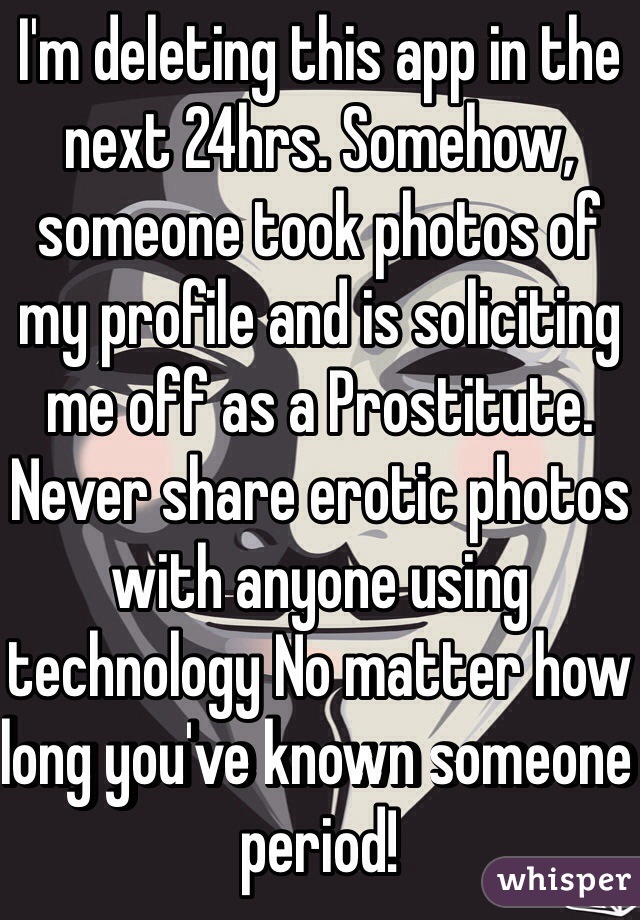 I'm deleting this app in the next 24hrs. Somehow, someone took photos of my profile and is soliciting me off as a Prostitute. Never share erotic photos with anyone using technology No matter how long you've known someone period!