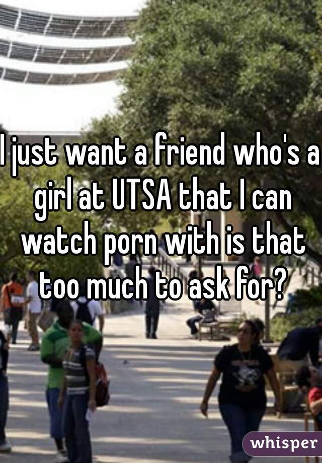 I just want a friend who's a girl at UTSA that I can watch porn with is that too much to ask for?