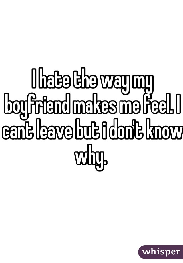 I hate the way my boyfriend makes me feel. I cant leave but i don't know why. 