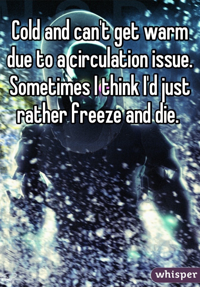 Cold and can't get warm due to a circulation issue.  Sometimes I think I'd just rather freeze and die. 