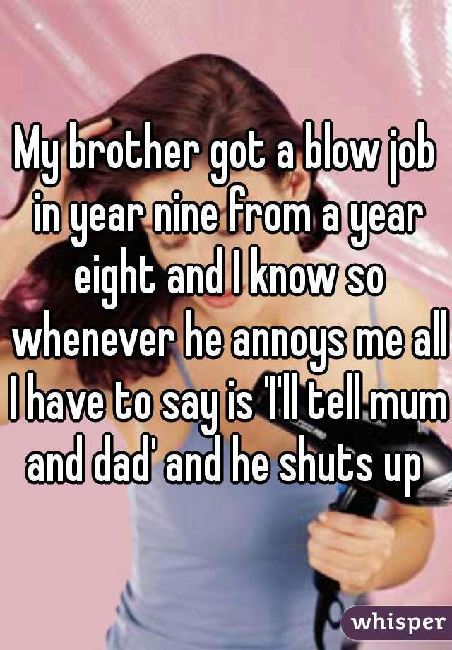 My brother got a blow job in year nine from a year eight and I know so whenever he annoys me all I have to say is 'I'll tell mum and dad' and he shuts up 