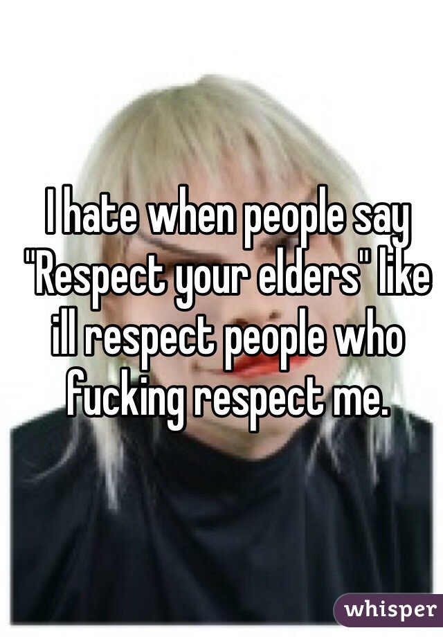 I hate when people say "Respect your elders" like ill respect people who fucking respect me.