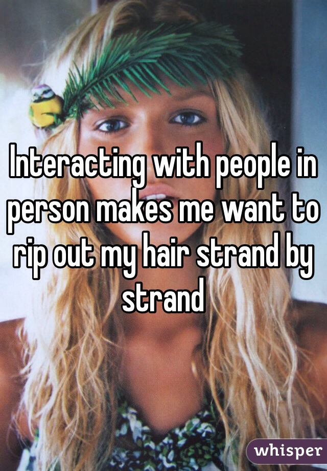 Interacting with people in person makes me want to rip out my hair strand by strand 