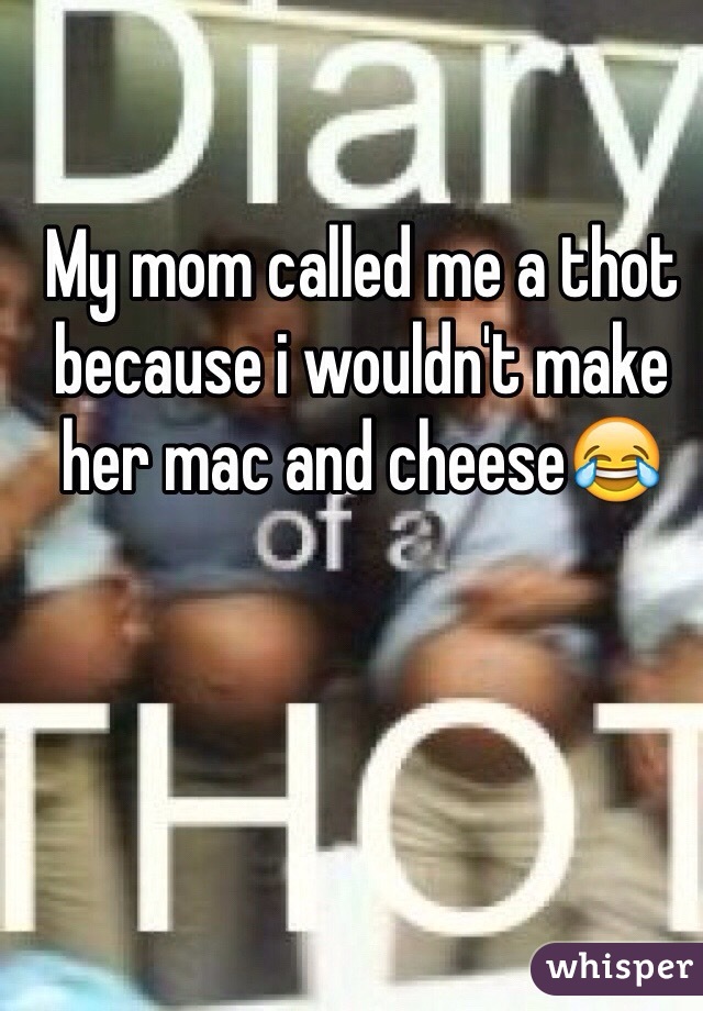 My mom called me a thot because i wouldn't make her mac and cheese😂