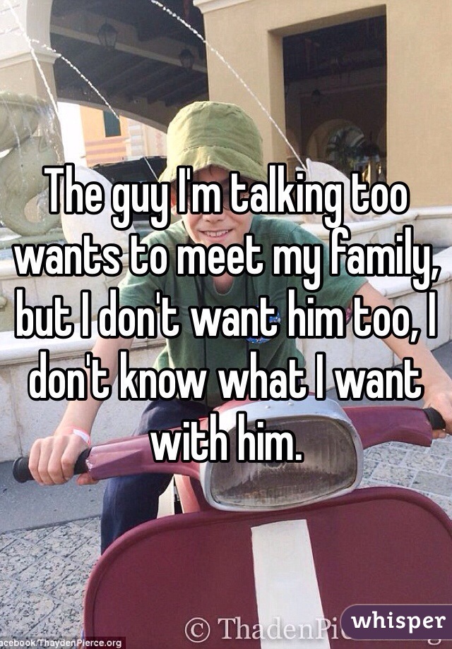 The guy I'm talking too wants to meet my family, but I don't want him too, I don't know what I want with him. 