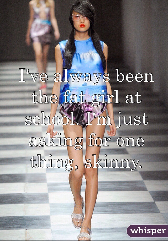 I've always been the fat girl at school. I'm just asking for one thing, skinny.