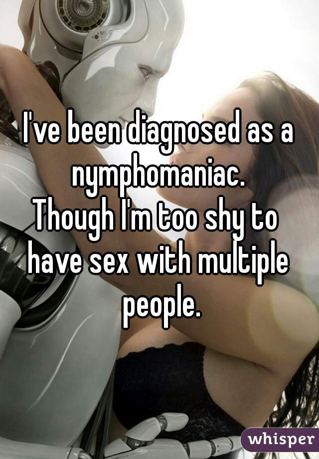 I've been diagnosed as a nymphomaniac. 
Though I'm too shy to 
have sex with multiple people.
