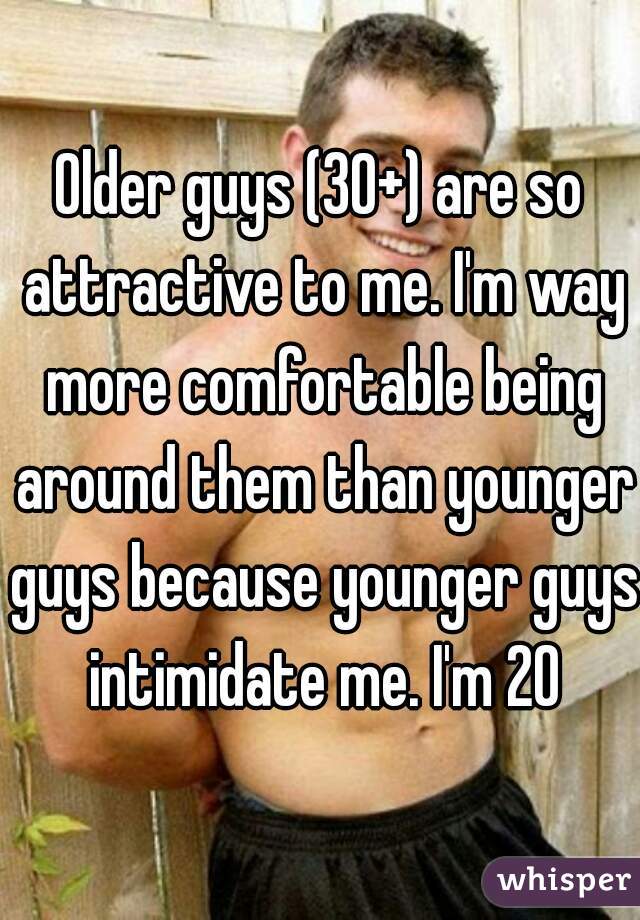 Older guys (30+) are so attractive to me. I'm way more comfortable being around them than younger guys because younger guys intimidate me. I'm 20