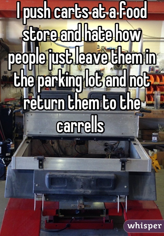 I push carts at a food store and hate how people just leave them in the parking lot and not return them to the carrells 