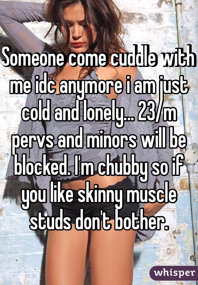 Someone come cuddle with me idc anymore i am just cold and lonely... 23/m pervs and minors will be blocked. I'm chubby so if you like skinny muscle studs don't bother.