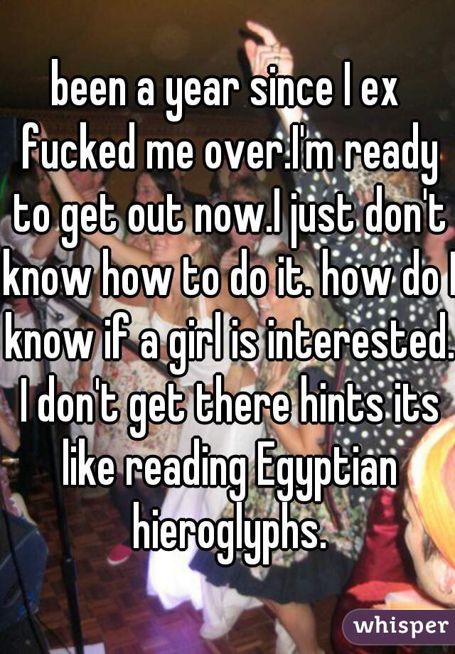 been a year since I ex fucked me over.I'm ready to get out now.I just don't know how to do it. how do I know if a girl is interested. I don't get there hints its like reading Egyptian hieroglyphs.