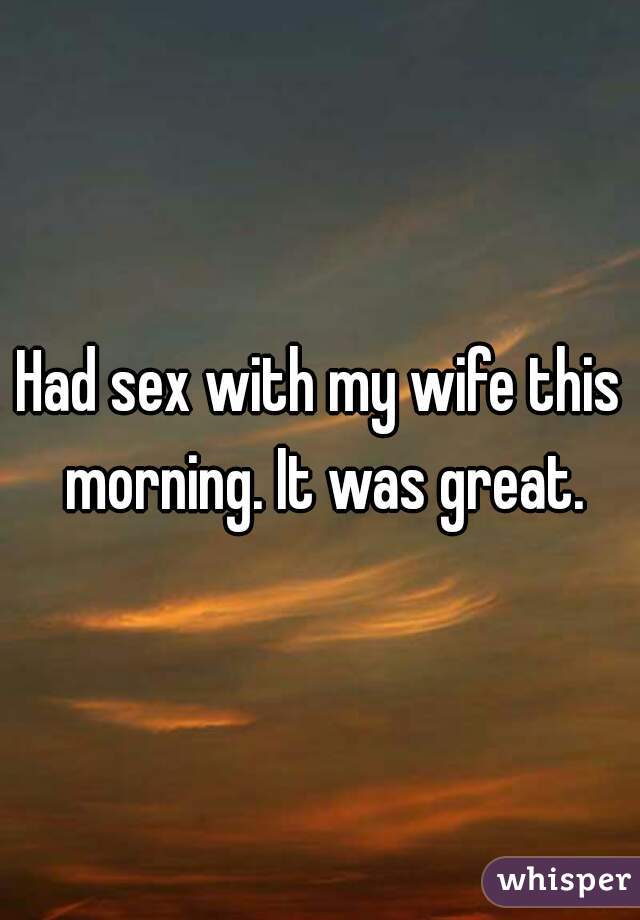 Had sex with my wife this morning. It was great.