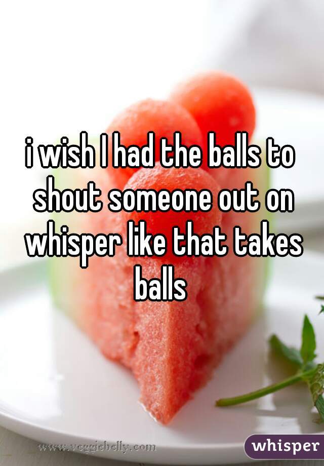 i wish I had the balls to shout someone out on whisper like that takes balls 