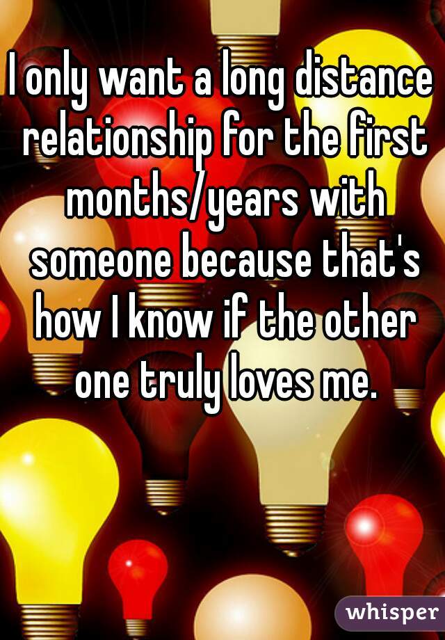 I only want a long distance relationship for the first months/years with someone because that's how I know if the other one truly loves me.