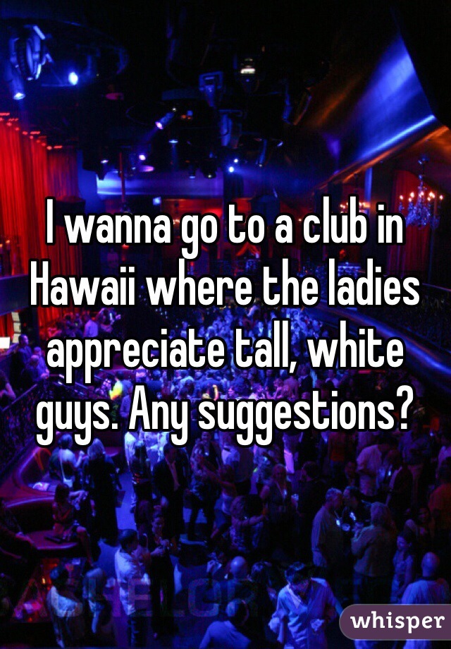 I wanna go to a club in Hawaii where the ladies appreciate tall, white guys. Any suggestions?