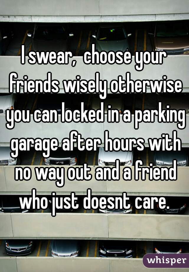 I swear,  choose your friends wisely otherwise you can locked in a parking garage after hours with no way out and a friend who just doesnt care. 