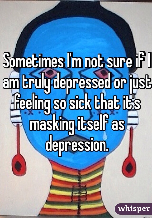 Sometimes I'm not sure if I am truly depressed or just feeling so sick that it's masking itself as depression. 