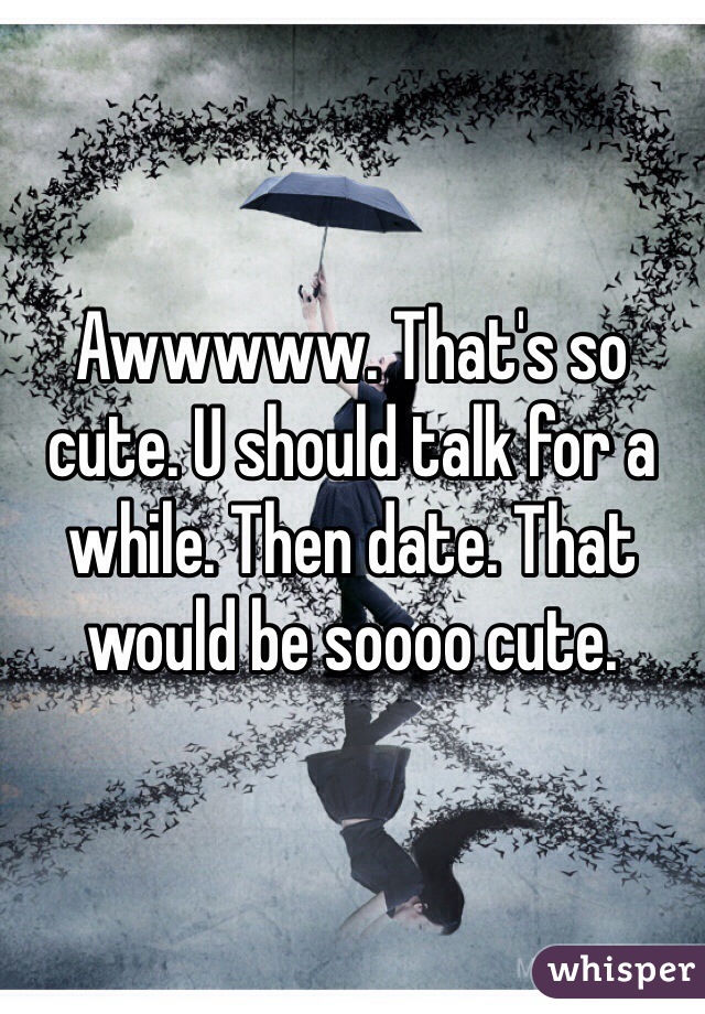 Awwwww. That's so cute. U should talk for a while. Then date. That would be soooo cute. 