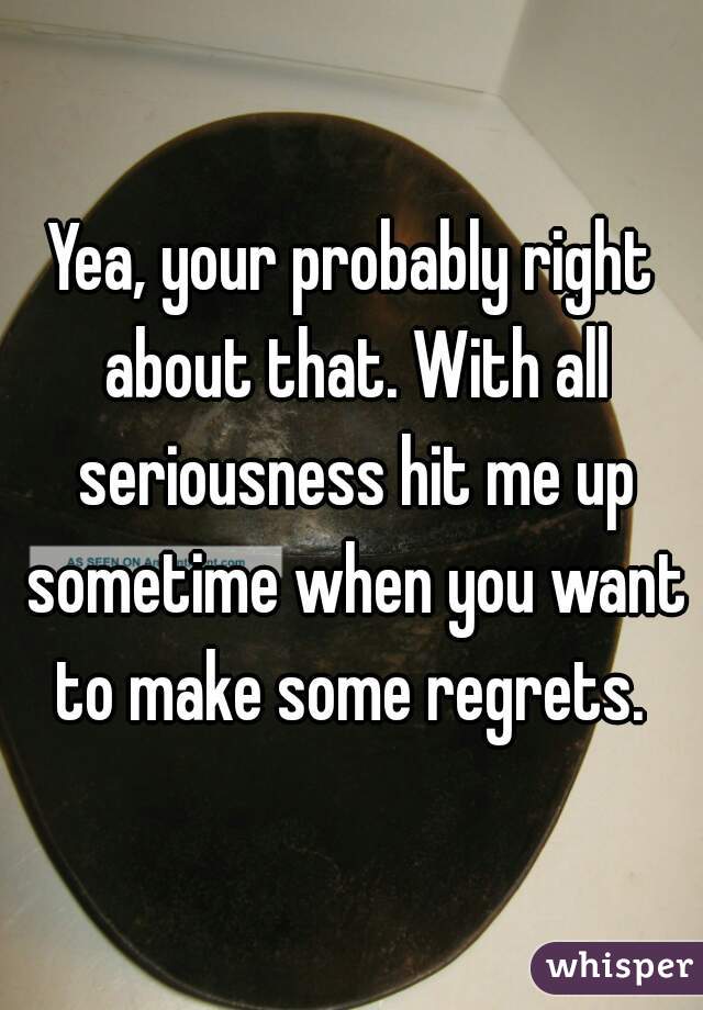 Yea, your probably right about that. With all seriousness hit me up sometime when you want to make some regrets. 