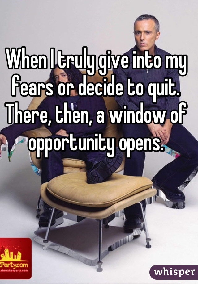 When I truly give into my fears or decide to quit. There, then, a window of opportunity opens.