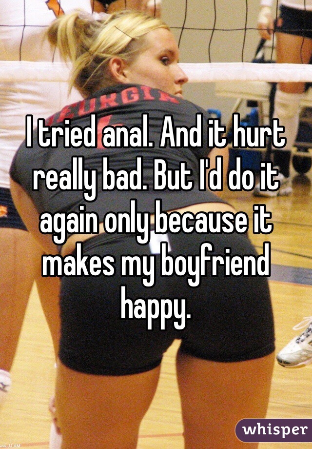 I tried anal. And it hurt really bad. But I'd do it again only because it makes my boyfriend happy. 