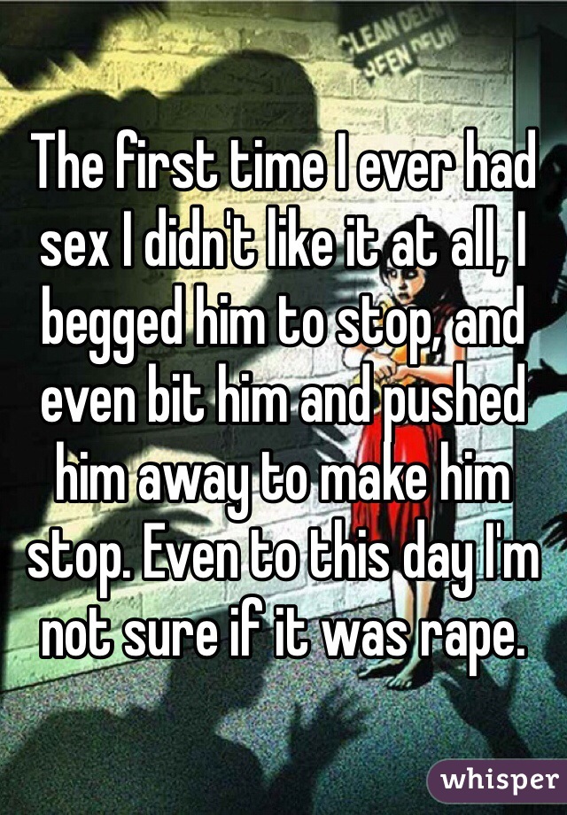 The first time I ever had sex I didn't like it at all, I begged him to stop, and even bit him and pushed him away to make him stop. Even to this day I'm not sure if it was rape. 