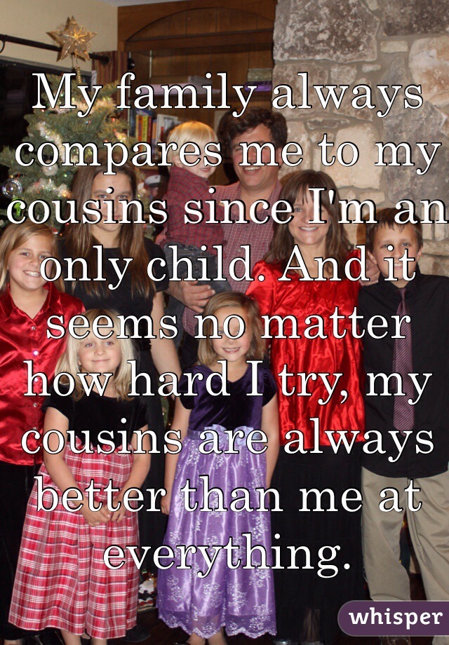 My family always compares me to my cousins since I'm an  only child. And it seems no matter how hard I try, my cousins are always better than me at everything.