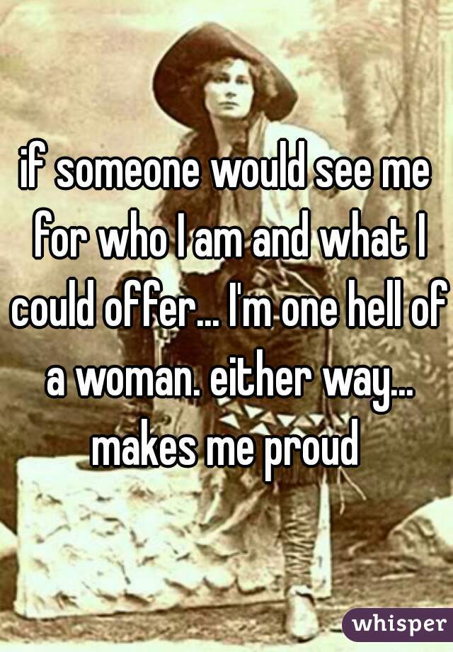 if someone would see me for who I am and what I could offer... I'm one hell of a woman. either way... makes me proud 