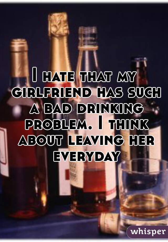 I hate that my girlfriend has such a bad drinking problem. I think about leaving her everyday