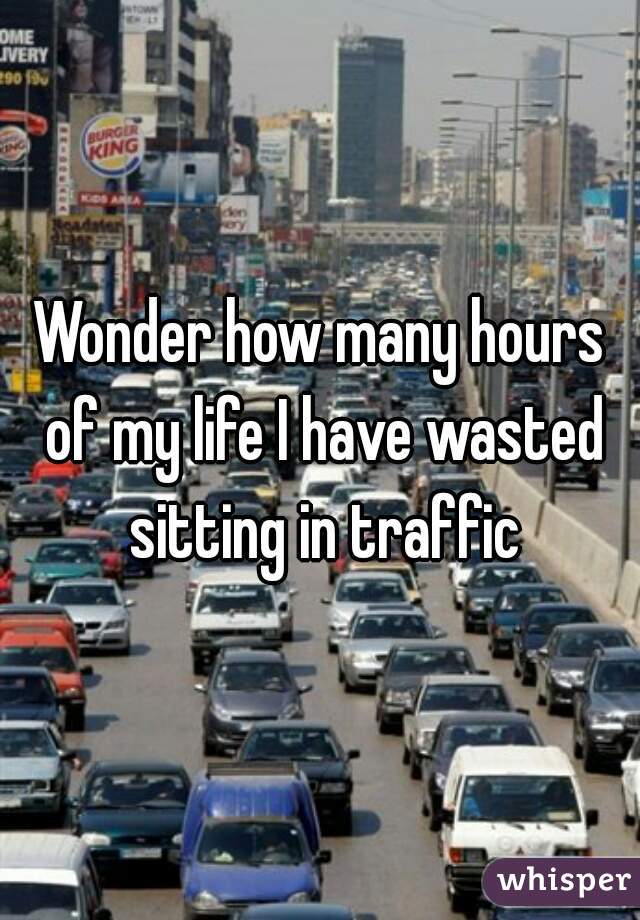 Wonder how many hours of my life I have wasted sitting in traffic