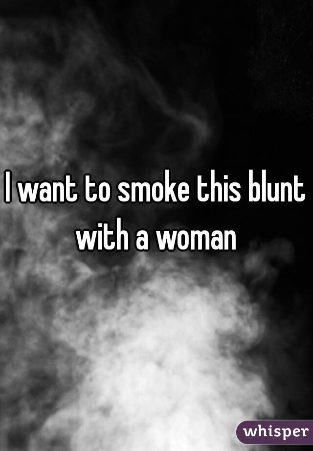 I want to smoke this blunt with a woman 