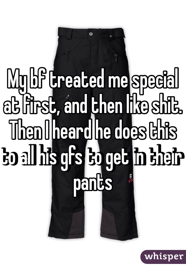 My bf treated me special at first, and then like shit. Then I heard he does this to all his gfs to get in their pants 