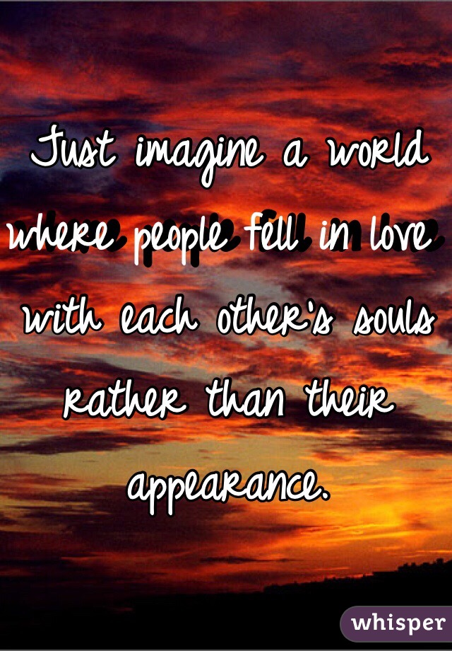 Just imagine a world where people fell in love with each other's souls rather than their appearance.