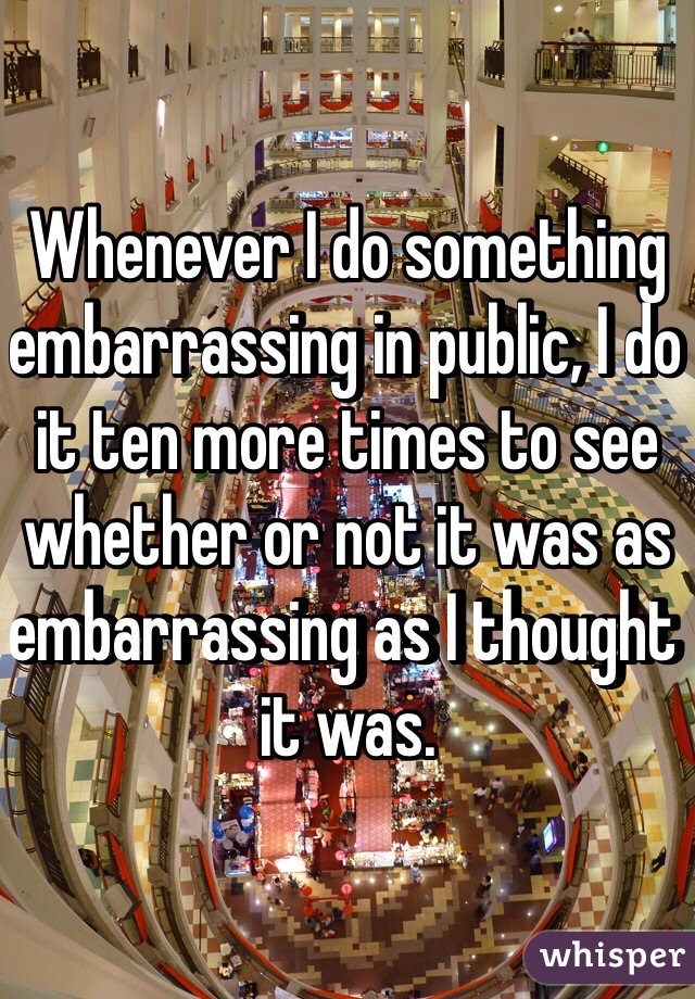 Whenever I do something embarrassing in public, I do it ten more times to see whether or not it was as embarrassing as I thought it was.