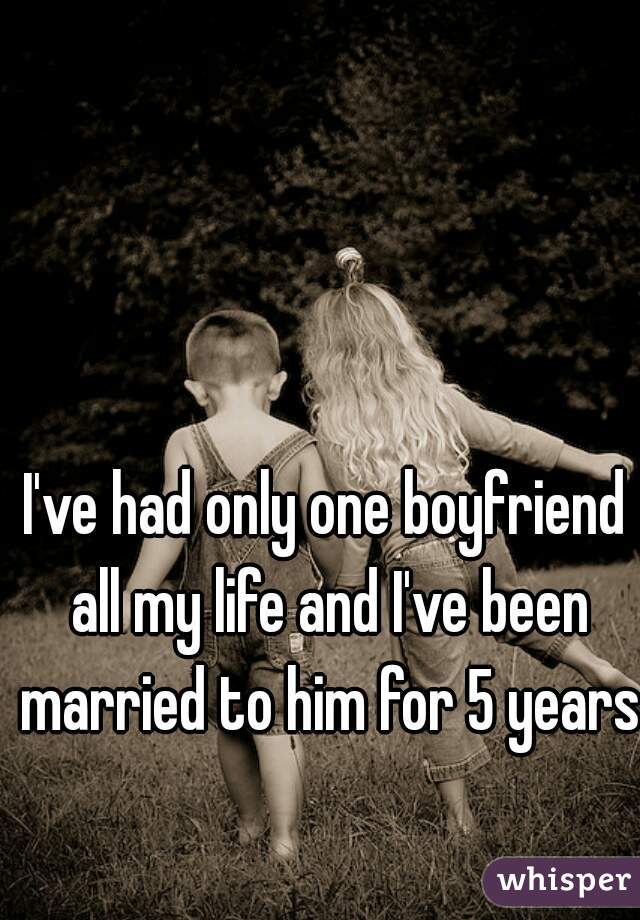 I've had only one boyfriend all my life and I've been married to him for 5 years 