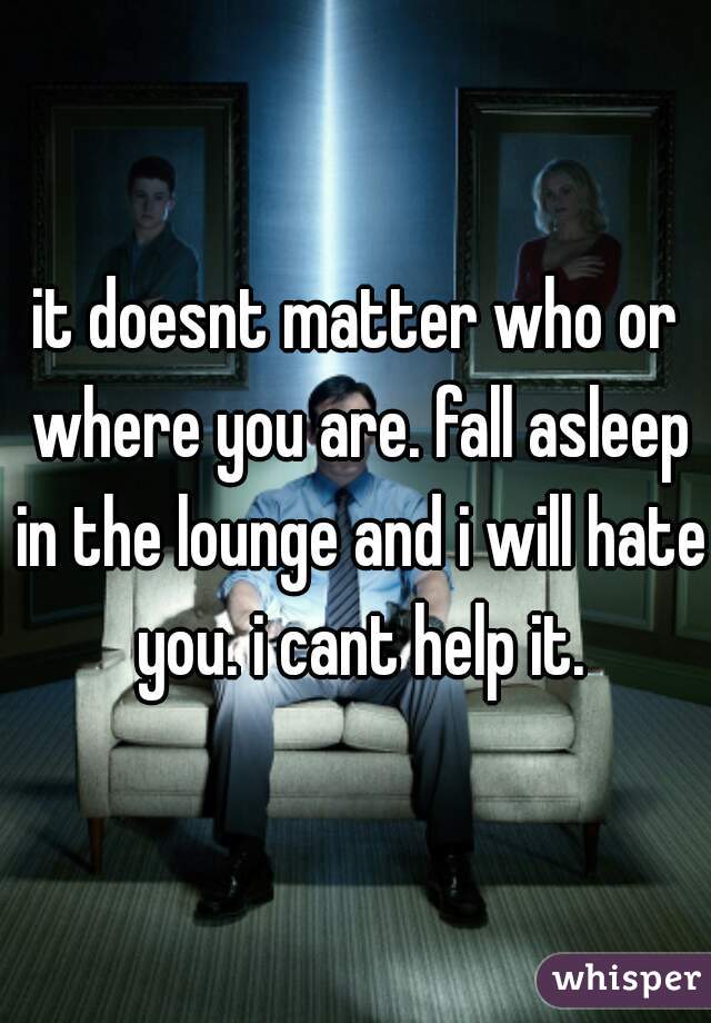 it doesnt matter who or where you are. fall asleep in the lounge and i will hate you. i cant help it.