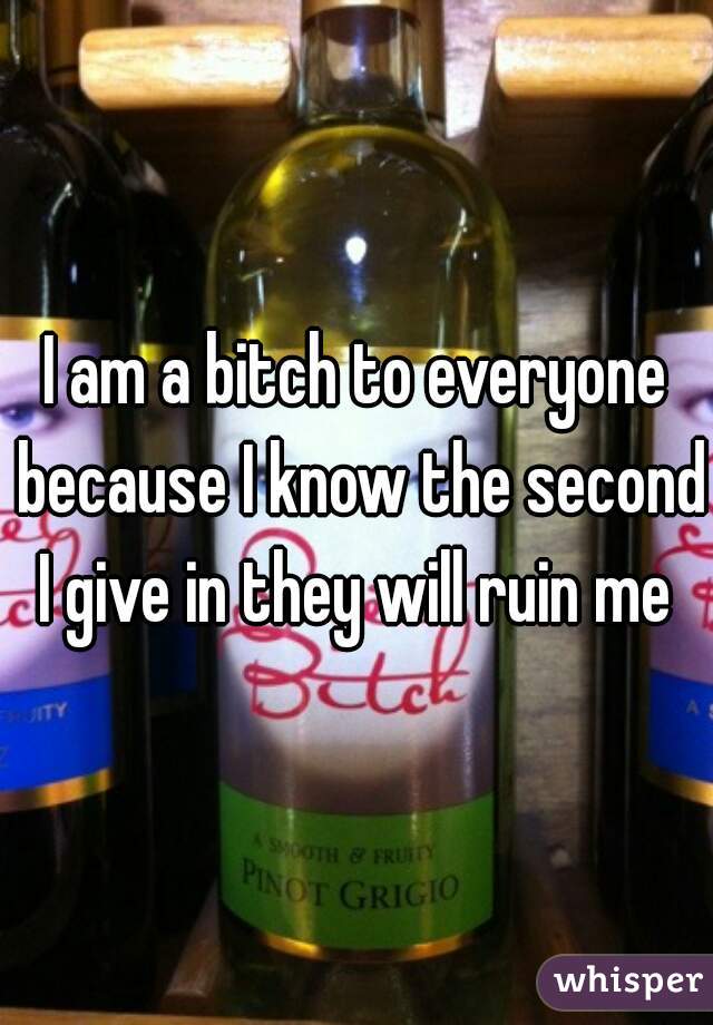 I am a bitch to everyone because I know the second I give in they will ruin me 