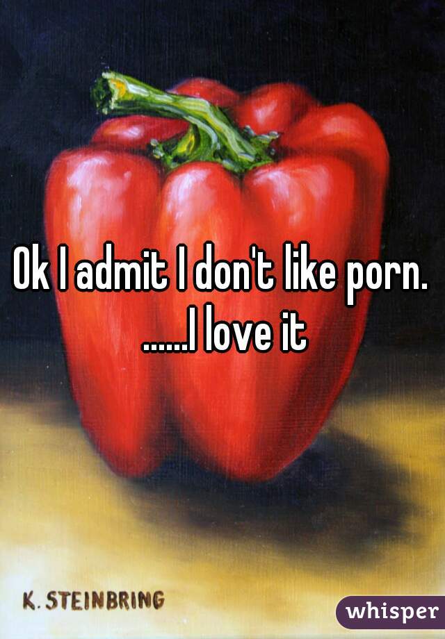 Ok I admit I don't like porn. ......I love it