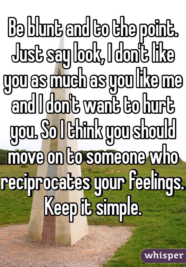 Be blunt and to the point. Just say look, I don't like you as much as you like me and I don't want to hurt you. So I think you should move on to someone who reciprocates your feelings. 
Keep it simple. 