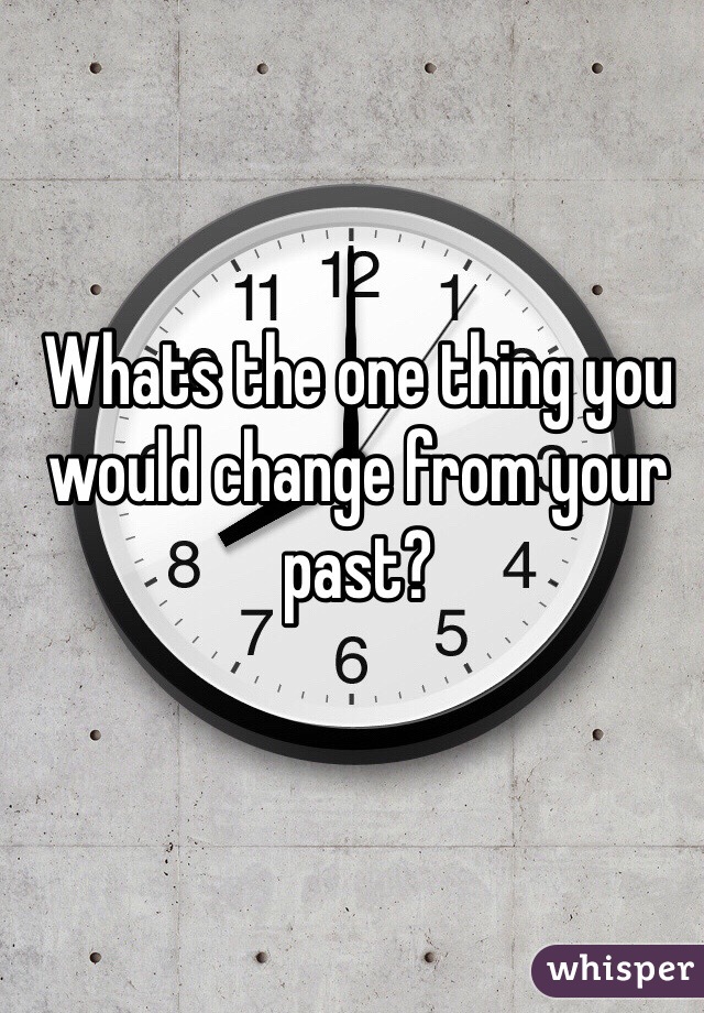 Whats the one thing you would change from your past? 