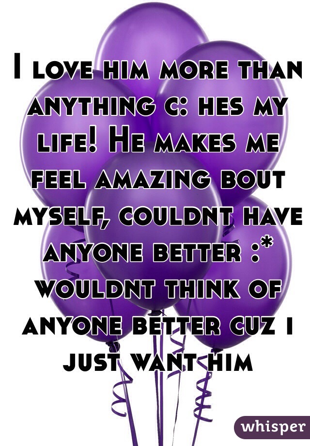 I love him more than anything c: hes my life! He makes me feel amazing bout myself, couldnt have anyone better :* wouldnt think of anyone better cuz i just want him