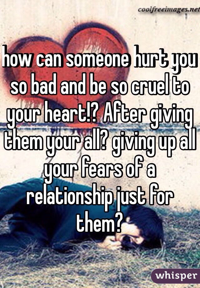 how can someone hurt you so bad and be so cruel to your heart!? After giving them your all? giving up all your fears of a relationship just for them? 