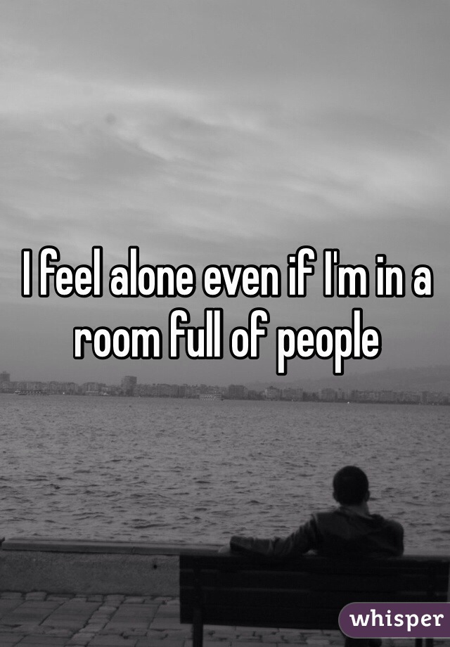 I feel alone even if I'm in a room full of people