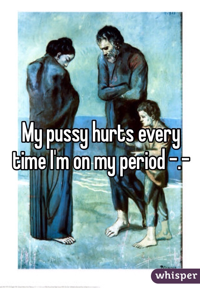 My pussy hurts every time I'm on my period -.- 