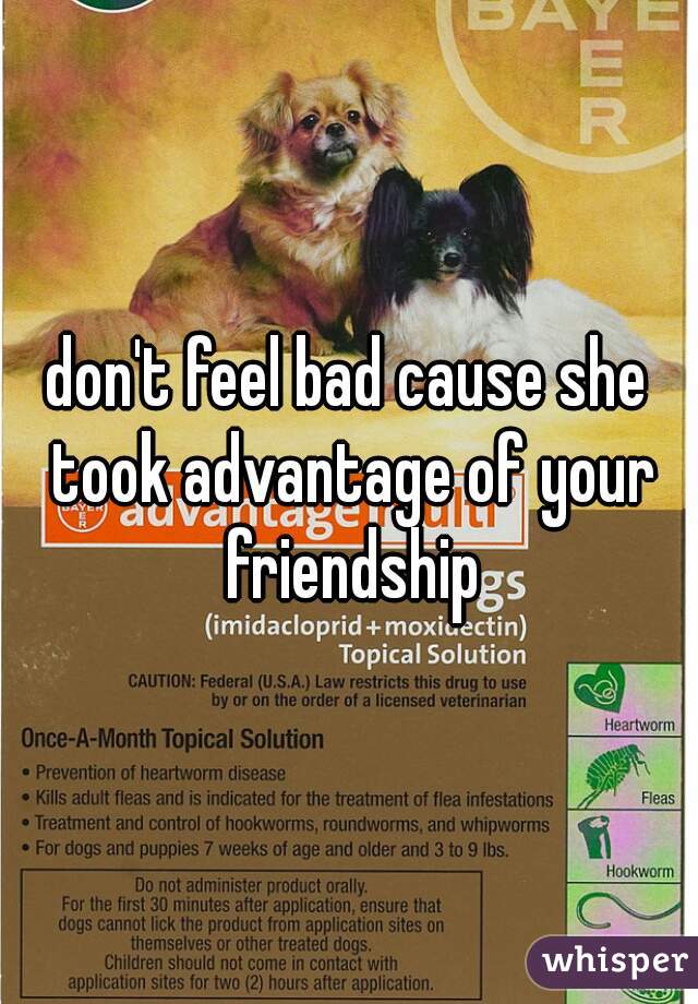 don't feel bad cause she took advantage of your friendship