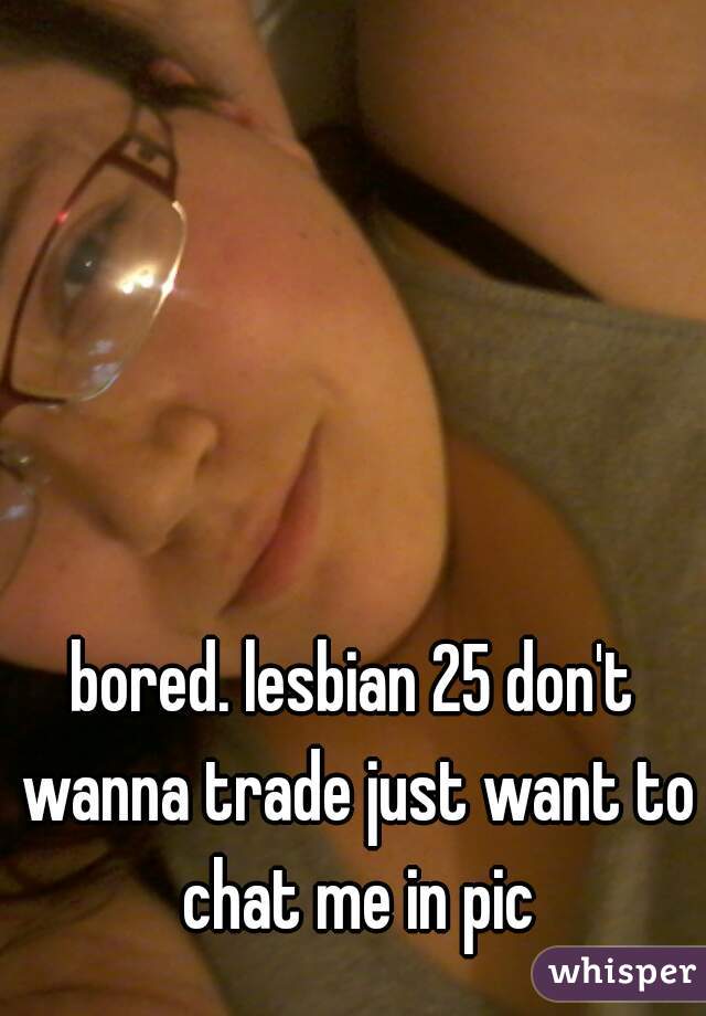 bored. lesbian 25 don't wanna trade just want to chat me in pic